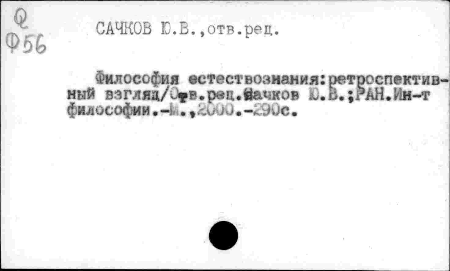 ﻿Ф5&
САЧКОВ Ю.В.,отв.рец.
Философия естествознания:ретроспективный вэгляц/0»в.р«ц.йачков Ю.В.;?АН.Ин-т философии • -1 . 9	о. -<90е.